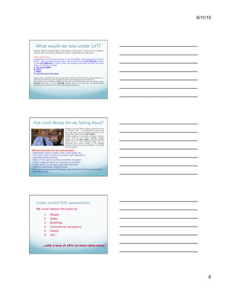 6/11/15
6
What would we lose under LVT?
Answer: Record-setting 8-figure, even 9-figure, condo sales. As the rent is increased,
the price will come down, because low rent is capitalized into high prices.
Here's today's Quiz:
Assume you are a billionaire looking to buy that $100m penthouse that just sold at
One57. Now, how high would you go if the property tax was $1.73m/year instead
of just $17,268/year (in other words, the property was taxed at about the same
rate as for the $1m condo)?
A. The same $100m
B. $75m
C. $50m
D. Less than any of the above
Several factors probably play into your decision, like how long you will retain the apartment, i.e.
how long you have to pay the property tax (which will probably go up over time too).
One thing is for sure though: a $100m Condo looks a lot less attractive when the property tax is
$1.73m than when it is only $17,268. Another thing is for sure, the city would benefit
immensely from collection of a more appropriate property tax.
How much Money Are we Talking About?
Georgist economist Mason Gaffney, explains the loss
of economic rent. US Governments could scrap
their bad taxes and fund public services out of
community-created rents of $5.3 Trillion.
Another professor of economics, Nicolaus Tideman,
reports that the rent readily available through
taxation is at least $1.5 trillion, compared to about
$175 billion in rent collected today, and he
calculates that annual income of the average
American family would rise by $6,300 if the Single
Tax was adopted.
With the Land Value Tax, we could eliminate:
•  Deadweight taxes on wages, sales, fixed capital, etc.
•  The major cause of boom-bust cycles: Land Speculation
•  Most Rent-Seeking activity
•  Much of the cause of political and other corruption
•  Unjust inequality based on monopoly of resources
•  Urban sprawl, as land gets used more efficiently
•  Blighted warehoused neighborhoods
•  Enormous tax breaks for Developers who would then build to sell at more
reasonable prices
Under current NYC assessments:
We could replace the taxes on
1  Wages
2  Sales
3  Buildings
4  Commercial occupancy
5  Hotels
6  etc.!
...with a levy of 18% on land value alone
From article and videos: Cheating and the
Corporate Cannibals - http://bit.ly/YOSbRW
Do any of these taxes does actually
benefit the city's economy?
If New York could get by without
them, it would be better off, wouldn't
it?
But...
 