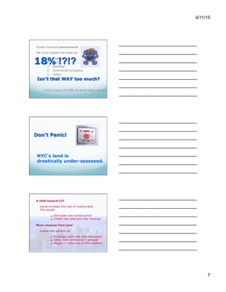 6/11/15
7
A shift toward LVT
would increase the cost of holding land.
This would:
 Stimulate new construction!
 Create new jobs and new housing!
More revenue from land
means less penalty on
 Buildings, both new and renovated!
 Sales, and commerce in general!
 Wages — costs less to hire workers
The effort to provide “property tax relief” to
various constituencies has gradually created an
assessment roll that has far lower estimates of
land value than actual market prices – or rental
values.
So don't press the panic button yet!
If the land were accurately assessed, then a far
lower percentage of land value would suffice to
yield the needed revenue!
And remember, we're talking about the
“drastic” (and politically unfeasible) step of
replacing that entire list of taxes with LVT.
A more gradual shift to LVT is totally feasible, and
would greatly benefit the city's economy.
New York City currently raises over $7
billion per year in wage taxes – or nearly
$1,000 per resident.
This makes it more expensive to hire
workers in the city, and drives jobs
outside, to lower-tax areas.
Remember, if a thing can move away to
avoid being taxed, it will!
 