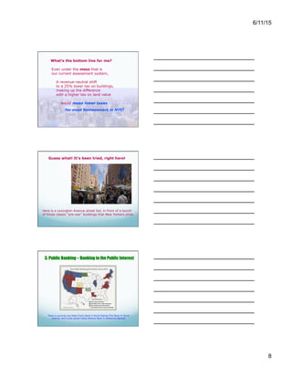 6/11/15
8
What’s the bottom line for me?
Even under the mess that is
our current assessment system,
A revenue-neutral shift
to a 25% lower tax on buildings,
making up the difference
with a higher tax on land value
would mean lower taxes
for most homeowners in NYC!
Guess what! It’s been tried, right here!
Here is a Lexington Avenue street fair, in front of a bunch
of those classic “pre-war” buildings that New Yorkers prize.
3. Public Banking – Banking in the Public Interest
There is currently one State Public Bank in North Dakota (The Bank of North
Dakota), and a fully owned Indian Nations Bank in Oklahoma (Bank2)
While it's true that owners of Class 1
buildings (1-3 family buildings) and condos
in Manhattan would pay more, they are only
a small fraction of homeowners in the whole
city.
The majority of Class 1 building and condo
owners in Bronx, Queens, Brooklyn and
Staten Island would gain!
And, of course, renters would gain, city-
wide.
What are we waiting for?
Ever wonder why “pre-war” buildings have such cachet –
and why there are so many of them?
After World War I, many New Yorkers suffered from lack of
housing. To solve the problem, Governor Al Smith persuaded
the state legislature to allow New York City to tax land, but
not the buildings on it — for ten years.
New construction more than tripled. Not only was there more
housing — and thus lower cost apartments — there were
more jobs and higher wages for construction workers, and
more business for merchants who sold goods to them.
Even though the law expired in 1931, New York City
continued to grow, despite having begun the period with a
higher density than other cities, and without expanding its
boundaries.
Banks create 97% of the money in the system. Are they
operating in the public good?
 