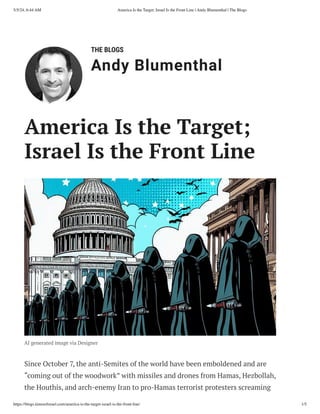 THE BLOGS
Andy Blumenthal
Leadership With Heart
America Is the Target;
Israel Is the Front Line
AI generated image via Designer
Since October 7, the anti-Semites of the world have been emboldened and are
“coming out of the woodwork” with missiles and drones from Hamas, Hezbollah,
the Houthis, and arch-enemy Iran to pro-Hamas terrorist protesters screaming
5/5/24, 6:44 AM America Is the Target; Israel Is the Front Line | Andy Blumenthal | The Blogs
https://blogs.timesofisrael.com/america-is-the-target-israel-is-the-front-line/ 1/5
 