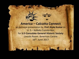 America – Calcutta Connect
an exclusive presentation by Prof. Aloke Kumar on
U. S – Kolkata Connection
for U.S Consulate General Historic Society
Lincoln Room. American Centre
16th. June 2017
 