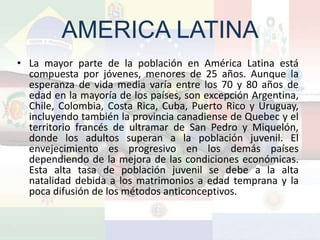 AMERICA LATINA
• La mayor parte de la población en América Latina está
  compuesta por jóvenes, menores de 25 años. Aunque la
  esperanza de vida media varía entre los 70 y 80 años de
  edad en la mayoría de los países, son excepción Argentina,
  Chile, Colombia, Costa Rica, Cuba, Puerto Rico y Uruguay,
  incluyendo también la provincia canadiense de Quebec y el
  territorio francés de ultramar de San Pedro y Miquelón,
  donde los adultos superan a la población juvenil. El
  envejecimiento es progresivo en los demás países
  dependiendo de la mejora de las condiciones económicas.
  Esta alta tasa de población juvenil se debe a la alta
  natalidad debida a los matrimonios a edad temprana y la
  poca difusión de los métodos anticonceptivos.
 