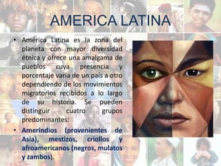 AMERICA LATINA
• América Latina es la zona del
  planeta con mayor diversidad
  étnica y ofrece una amalgama de
  pueblos cuya presencia y
  porcentaje varía de un país a otro
  dependiendo de los movimientos
  migratorios recibidos a lo largo
  de su historia. Se pueden
  distinguir     cuatro      grupos
  predominantes:
• Amerindios (provenientes de
  Asia), mestizos, criollos y
  afroamericanos (negros, mulatos
  y zambos).
 