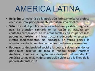 AMERICA LATINA
• Religión: La mayoría de la población latinoamericana profesa
  el cristianismo, principalmente el cristianismo católico.
• Salud: La salud pública varía en cobertura y calidad según el
  país. La atención sanitaria en la región es gratuita con
  contadas excepciones. En las áreas rurales y en los países más
  pobres no existe la infraestructura adecuada y escasean
  ciertos medicamentos, sin embargo, en varios países la
  atención sanitaria cuenta con medios modernos y avanzados.
• Pobreza: La desigualdad social y la pobreza siguen siendo los
  principales desafíos de toda la región: según informes
  América Latina es la región más desigual del mundo, En
  América Latina el 31 % de la población vivió bajo la línea de la
  pobreza durante 2011.
 