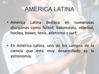 AMERICA LATINA

• América Latina destaca en numerosas
  disciplinas como fútbol, baloncesto, vóleibol,
  hockey, boxeo, tenis, atletismo y surf;

• En América Latina, uno de los campos de la
  ciencia que está muy desarrollado es la
  astronomía.
 