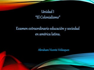 Unidad I 
“El Colonialismo” 
Examen extraordinario educación y sociedad 
en américa latina. 
Abraham Vicente Velázquez 
 