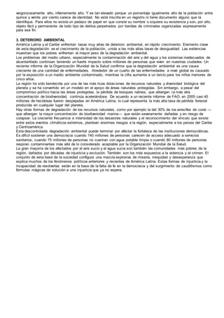 vergonzosamente alto, infamemente alto. Y es tan elevado porque un porcentaje igualmente alto de la población entre
quince y veinte por ciento carece de identidad. No está inscrita en un registro ni tiene documento alguno que la
identifique. Para ellos no existe un pedazo de papel en que conste su nombre o siquiera su existencia y son, por ello,
objeto fácil y permanente de todo tipo de delitos perpetrados por bandas de criminales organizadas expresamente
para ese fin.
3. DETERIORO AMBIENTAL
América Latina y el Caribe enfrentan tasas muy altas de deterioro ambiental, en rápido crecimiento. Elemento clave
de esta degradación es el crecimiento de la población, unida a las más altas tasas de desigualdad. Las evidencias
muestran que los pobres enfrentan el mayor peso de la degradación ambiental.
Los problemas del medio urbano, especialmente la contaminación del aire y del agua y los sistemas inadecuados de
alcantarillado continúan teniendo un fuerte impacto sobre millones de personas que viven en nuestras ciudades. Un
reciente informe de la Organización Mundial de la Salud confirma que la degradación ambiental es una causa
creciente de una cantidad de enfermedades. Alrededor de un cuarto de las enfermedades a nivel global es causado
por la exposición a un medio ambiente contaminado, mientras la cifra aumenta a un tercio para los niños menores de
cinco años.
La región ha sido bendecida por una de las más ricas dotaciones de recursos naturales y diversidad biológica del
planeta y se ha convertido en un modelo en el apoyo de áreas naturales protegidas. Sin embargo, a pesar del
compromiso político hacia las áreas protegidas, la pérdida de bosques nativos, que albergan la más alta
concentración de biodiversidad, continúa acelerándose. De acuerdo a un reciente informe de FAO, en 2005 casi 40
millones de hectáreas fueron despejadas en América Latina, lo cual representa la más alta tasa de pérdida forestal
producida en cualquier lugar del planeta.
Hay otras formas de degradación de los recursos naturales, como por ejemplo la del 30% de los arrecifes de coral —
que albergan la mayor concentración de biodiversidad marina— que están severamente dañadas y en riesgo de
colapsar. La creciente frecuencia e intensidad de los desastres naturales y el reconocimiento del vínculo que existe
entre estos eventos climáticos extremos, plantean enormes riesgos a la región, especialmente a los países del Caribe
y Centroamérica.
Esta descontrolada degradación ambiental puede terminar por afectar la fortaleza de las instituciones democráticas.
Es difícil sostener una democracia cuando 140 millones de personas carecen de acceso adecuado a servicios
sanitarios, cuando 75 millones de personas no cuentan con agua potable limpia o cuando 80 millones de personas
respiran contaminantes más allá de lo considerado aceptable por la Organización Mundial de la Salud.
La gran mayoría de los afectados por el aire sucio y el agua sucia son también las comunidades más pobres de la
región, dañados por décadas de injusticia y exclusión. También son los más expuestos a la violencia y el crimen. El
conjunto de esta base de la sociedad configura una mezcla explosiva de miseria, inequidad y desesperanza que
explica muchos de los fenómenos políticos anteriores y recientes de América Latina. Estas formas de injusticia y la
incapacidad de resolverlas están en la base de la falta de fe en la democracia y del surgimiento de caudillismos como
fórmulas mágicas de solución a una injusticia que ya no espera.
 