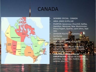 CANADA
• NOMBRE OFICIAL: CANADA
• AREA: (KM2) 9,976,140
• PUERTOS: becancour, Churchill, Halifax,
Hamilton, Montreal, New Westminster,
Prince Rupert, Quebec; saint Johns, Sept
isles
• DIVISION POLITICA: 10 provincias y 3
territorios
• CAPITAL: ottawa
• POBLACION: (2004) 32,954,056
HABITANTES
• CIUDADES PRINCIPALES: TORONTO,
MONTREAL, VANCOUVER, CALGARY,
EDMONTON, QUEBEC
• PRINCIPALES PRODUCTOS DE
EXPORTACION: equipo de transporte,
petróleo, maquinaria, madera, plásticos,
aviones, aluminio
 
