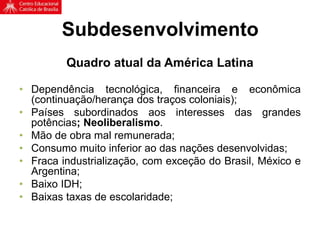 Subdesenvolvimento
Quadro atual da América Latina
• Dependência tecnológica, financeira e econômica
(continuação/herança dos traços coloniais);
• Países subordinados aos interesses das grandes
potências; Neoliberalismo.
• Mão de obra mal remunerada;
• Consumo muito inferior ao das nações desenvolvidas;
• Fraca industrialização, com exceção do Brasil, México e
Argentina;
• Baixo IDH;
• Baixas taxas de escolaridade;
 