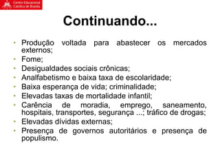 Continuando...
• Produção voltada para abastecer os mercados
externos;
• Fome;
• Desigualdades sociais crônicas;
• Analfabetismo e baixa taxa de escolaridade;
• Baixa esperança de vida; criminalidade;
• Elevadas taxas de mortalidade infantil;
• Carência de moradia, emprego, saneamento,
hospitais, transportes, segurança ...; tráfico de drogas;
• Elevadas dívidas externas;
• Presença de governos autoritários e presença de
populismo.
 