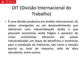 DIT (Divisão Internacional do
Trabalho)
• É uma divisão produtiva em âmbito internacional. Os
países emergentes ou em desenvolvimento que
obtiveram uma industrialização tardia e que
possuem economias ainda frágeis e passíveis de
crises econômicas oferecem aos países
industrializados um leque de benefícios e incentivos
para a instalação de indústrias, tais como a isenção
parcial ou total de impostos, mão de obra
abundante, entre outros.
 