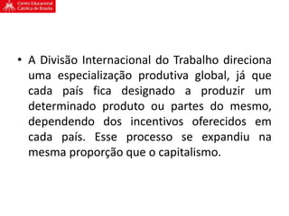 • A Divisão Internacional do Trabalho direciona
uma especialização produtiva global, já que
cada país fica designado a produzir um
determinado produto ou partes do mesmo,
dependendo dos incentivos oferecidos em
cada país. Esse processo se expandiu na
mesma proporção que o capitalismo.
 