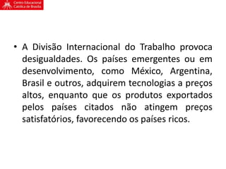 • A Divisão Internacional do Trabalho provoca
desigualdades. Os países emergentes ou em
desenvolvimento, como México, Argentina,
Brasil e outros, adquirem tecnologias a preços
altos, enquanto que os produtos exportados
pelos países citados não atingem preços
satisfatórios, favorecendo os países ricos.
 