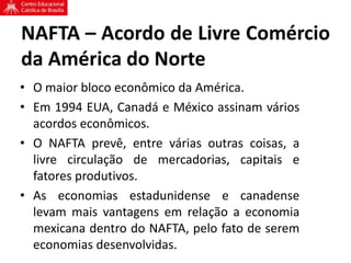 NAFTA – Acordo de Livre Comércio
da América do Norte
• O maior bloco econômico da América.
• Em 1994 EUA, Canadá e México assinam vários
acordos econômicos.
• O NAFTA prevê, entre várias outras coisas, a
livre circulação de mercadorias, capitais e
fatores produtivos.
• As economias estadunidense e canadense
levam mais vantagens em relação a economia
mexicana dentro do NAFTA, pelo fato de serem
economias desenvolvidas.
 