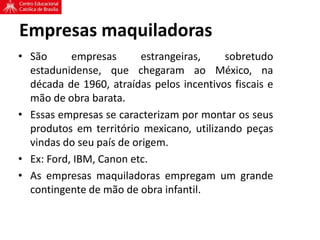 Empresas maquiladoras
• São empresas estrangeiras, sobretudo
estadunidense, que chegaram ao México, na
década de 1960, atraídas pelos incentivos fiscais e
mão de obra barata.
• Essas empresas se caracterizam por montar os seus
produtos em território mexicano, utilizando peças
vindas do seu país de origem.
• Ex: Ford, IBM, Canon etc.
• As empresas maquiladoras empregam um grande
contingente de mão de obra infantil.
 
