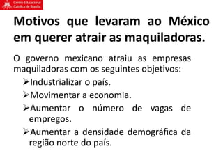 Motivos que levaram ao México
em querer atrair as maquiladoras.
O governo mexicano atraiu as empresas
maquiladoras com os seguintes objetivos:
Industrializar o país.
Movimentar a economia.
Aumentar o número de vagas de
empregos.
Aumentar a densidade demográfica da
região norte do país.
 