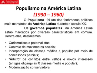 Populismo na América Latina
(1930 – 1960)
O Populismo foi um dos fenômenos políticos
mais marcantes da América Latina durante o século XX.
Os governos populistas na América Latina
estão marcados por diversas características em comum.
Dentre elas, destacamos:
• Carismáticos e paternalistas;
• Controle de movimentos sociais;
• Incorporação de classes médias e popular por meio de
concessões parciais;
• “Árbitro” de conflitos entre velhos e novos interesses
(antigas oligarquias X classes média e popular);
• Modernização conservadora;
 