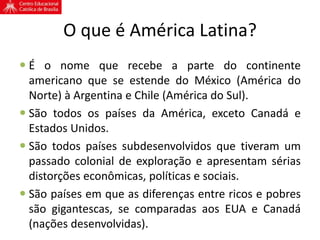O que é América Latina?
 É o nome que recebe a parte do continente
americano que se estende do México (América do
Norte) à Argentina e Chile (América do Sul).
 São todos os países da América, exceto Canadá e
Estados Unidos.
 São todos países subdesenvolvidos que tiveram um
passado colonial de exploração e apresentam sérias
distorções econômicas, políticas e sociais.
 São países em que as diferenças entre ricos e pobres
são gigantescas, se comparadas aos EUA e Canadá
(nações desenvolvidas).
 
