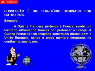 POSSESSÃO É UM TERRITÓRIO DOMINADO POR
OUTRO PAÍS.
Exemplo:
A Guiana Francesa pertence à França, sendo um
território ultramarino francês por pertencer à França. A
Guiana Francesa tem relações comerciais diretas com a
União Europeia, sendo o único membro integrante no
continente americano.
 