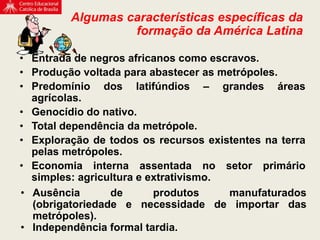 • Entrada de negros africanos como escravos.
• Produção voltada para abastecer as metrópoles.
• Predomínio dos latifúndios – grandes áreas
agrícolas.
• Genocídio do nativo.
• Total dependência da metrópole.
• Exploração de todos os recursos existentes na terra
pelas metrópoles.
• Economia interna assentada no setor primário
simples: agricultura e extrativismo.
Algumas características específicas da
formação da América Latina
• Ausência de produtos manufaturados
(obrigatoriedade e necessidade de importar das
metrópoles).
• Independência formal tardia.
 