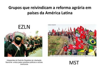 EZLN
Integrantes do Exército Zapatista de Libertação
Nacional: unidos pelas questões políticas e sociais
mexicanas
Grupos que reivindicam a reforma agrária em
países da América Latina
MST
 