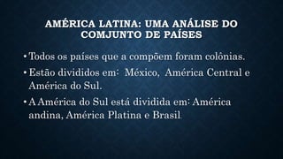 AMÉRICA LATINA: UMA ANÁLISE DO
COMJUNTO DE PAÍSES
• Todos os países que a compõem foram colônias.
• Estão divididos em: México, América Central e
América do Sul.
• A América do Sul está dividida em: América
andina, América Platina e Brasil.
 