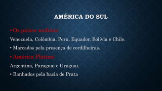 AMÉRICA DO SUL
• Os países andinos:
Venezuela, Colômbia, Peru, Equador, Bolívia e Chile.
• Marcados pela presença de cordilheiras.
• América Platina:
Argentina, Paraguai e Uruguai.
• Banhados pela bacia de Prata
 