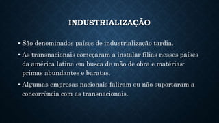INDUSTRIALIZAÇÃO
• São denominados países de industrialização tardia.
• As transnacionais começaram a instalar filias nesses países
da américa latina em busca de mão de obra e matérias-
primas abundantes e baratas.
• Algumas empresas nacionais faliram ou não suportaram a
concorrência com as transnacionais.
 