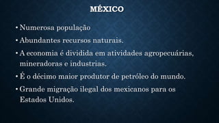 MÉXICO
• Numerosa população
• Abundantes recursos naturais.
• A economia é dividida em atividades agropecuárias,
mineradoras e industrias.
• É o décimo maior produtor de petróleo do mundo.
• Grande migração ilegal dos mexicanos para os
Estados Unidos.
 