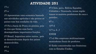 ATIVIDADE 251
1º) e
2º) a
3º) Apresentam uma economia baseada
nas atividades agrícolas e são poucos os
países com boa condições de vida.
4º) Foi a bacia de Prata ou platina, pois
os rios que forma essa bacia
desempenham importantes funções.
5º) Brasil, Argentina entre outros , pois
se desenvolveram depois dos países
desenvolvidos.
6º) d
7º) a
8º) Chile, peru, Bolívia Equador,
Colômbia e Venezuela, nessa região
temos os maiores produtores de coca e
petróleo.
9º) a
10º) d
11º) a, d , f
ENEM
1º) a) São empresas multinacionais
montadoras finais de produtos.
b) Estão concentradas nas fronteiras
com os Estados Unidos.
 