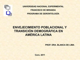 PROF. DRA. BLANCA DE LIMA
Coro, 2011
ENVEJECIMIENTO POBLACIONAL Y
TRANSICIÓN DEMOGRÁFICA EN
AMÉRICA LATINA
UNIVERSIDAD NACIONAL EXPERIMENTAL
FRANCISCO DE MIRANDA
PROGRAMA DE GERONTOLOGÍA
 