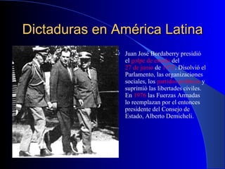 Dictaduras en América Latina Juan José Bordaberry presidió el  golpe de estado  del  27 de junio  de  1973 . Disolvió el Parlamento, las organizaciones sociales, los  partidos políticos  y suprimió las libertades civiles. En  1976  las Fuerzas Armadas lo reemplazan por el entonces presidente del Consejo de Estado, Alberto Demicheli. 