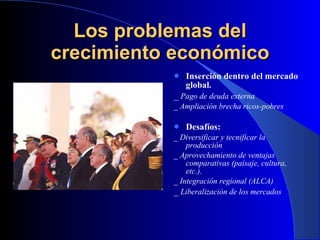 Los problemas del crecimiento económico Inserción dentro del mercado global. _  Pago de deuda externa _ Ampliación brecha ricos-pobres Desafíos: _ Diversificar y tecnificar la producción _ Aprovechamiento de ventajas comparativas (paisaje, cultura, etc.). _ Integración regional (ALCA) _  Liberalización de los mercados 