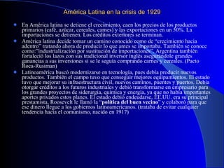 América Latina en la crisis de 1929  En América latina se detiene el crecimiento, caen los precios de los productos primarios (café, azúcar, cereales, carnes) y las exportaciones en un 50%. La importaciones se detienen. Los créditos exteriores se terminan. América latina decide tomar un camino conocido como de “crecimiento hacia adentro” tratando ahora de producir lo que antes se importaba. También se conoce como:”industrialización por sustitución de importaciones”. Argentina también fortaleció los lazos con sus tradicional inversor inglés asegurándole grandes ganancias a sus inversiones si se le seguía comprando carnes y cereales. (Pacto Roca-Rusiman) Latinoamérica buscó modernizarse en tecnología, pues debía producir nuevos productos. También el campo tuvo que conseguir mejores equipamientos. El estado tuvo que mejorar su infraestructura civil, nuevos caminos, puentes y puertos. Debía otorgar créditos a los futuros industriales y debió transformarse en empresario para los grandes proyectos de siderurgia, química y energía, ya que no había importantes aportes privados estos planes. El estado debió endeudarse, EE.UU. era su principal prestamista, Roosevelt le llamó la “ política del buen vecino ” y colaboró para que ese dinero llegue a los gobiernos latinoamericanos. (trataba de evitar cualquier tendencia hacia el comunismo, nacido en 1917) 