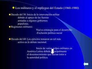 Los militares y el repliegue del Estado (1960-1980) Decada del 30: Inicio de la intervención militar  debido al apoyo de las fuerzas  armadas a algunos gobiernos  populistas. Regimenes militares: Nueva estrategia para el desarrollo: -Exclusión política social Decada del 60: Los ejércitos tomaron un rol más  activo en le debate nacional. Inicio de varios golpes militares en  América Latina debido principalmente  al desconocimiento que hacian éstos a  la autoridad política. 