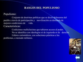 RASGOS DEL POPULISMO Populismo: Conjunto de doctrinas políticas que se dicen  defensoras del pueblo  a través de participación y  movilización en demanda de mejores condiciones de  vida. Caracteristicas: Coaliciones multiclasistas que tubieron acceso al poder. No se identifica con ideologias ni de izquierda ni de  derecha. Líderes carismáticos, con soluciones prácticas a los  problemas, a menudo militares. 