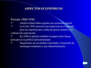 ASPECTOS ECONÓMICOS Periodo 1900-1930: América latina había seguido una economía agraria. La Crisis 1929, provocó una reducción en el mercado  para las exportaciones; caída del precio unitario y el  volúmen de exportación. En 1930 el ejército reafirmó su papel como fuerza  principal en la política latinoamericana. Surgimiento de un modelo exportador y desarrollo de  estrategias tendientes a una industrialización.  