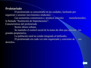 Proletariado El proletariado se concentraba en las cuidades, luchando por  organizar y sostener movimientos sindicales. Las economias comenzaron a  producir artículos  manufacturados; la llamada “Sustitución de Importaciones”. Caracteristicas del proletariado Sector obrero urbano. Se mantubo el control social de la mano de obra que ejercian  los grandes propietarios. La población rural no estaba integrada al latifundio. El proletariado era cada vez más organizado y conciente de  sus derechos. 