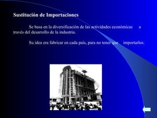 Sustitución de Importaciones Se basa en la diversificación de las actividades económicas  a través del desarrollo de la industria. Su idea era fabricar en cada país, para no tener que  importarlos. 