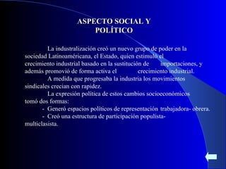 ASPECTO SOCIAL Y POLÍTICO La industralización creó un nuevo grupo de poder en la  sociedad Latinoaméricana, el Estado, quien estimuló el  crecimiento industrial basado en la sustitución de  importaciones, y además promovió de forma activa el  crecimiento industrial. A medida que progresaba la industria los movimientos  sindicales crecian con rapidez. La expresión política de estos cambios socioeconómicos  tomó dos formas: -  Generó espacios políticos de representación  trabajadora- obrera. -  Creó una estructura de participación populista-  multiclasista. 