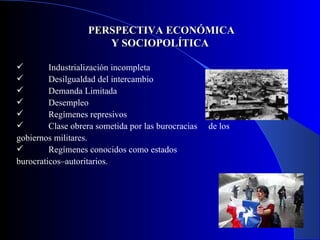 PERSPECTIVA ECONÓMICA Y SOCIOPOLÍTICA  Industrialización incompleta Desilgualdad del intercambio Demanda Limitada  Desempleo Regímenes represivos Clase obrera sometida por las burocracias  de los gobiernos militares. Regímenes conocidos como estados  burocraticos–autoritarios. 