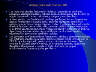 América Latina en la crisis de 1929  Las industrias creadas fueron muy limitadas, centradas en perfumes, alimentos, electrodomésticos, bebidas, ropa, medicamentos. De EE.UU. se seguía importando: acero, máquinas y equipos  y combustibles.  A nivel político era fundamental que haya gobiernos fuertes. Se pone en duda el liberalismo y el capitalismo, aparecen regímenes  militares o autoritarios que desean tomar el poder. Hubo 10 golpes militares de estado, donde 6 fueron exitosos. Más tarde continúan gobiernos populistas, como el de Perón en Argentina, Getulio Vargas en Brasil y Estensoro en Bolivia. Aparecen grupos socialistas que se infiltraron en el seno de los más necesitados y  provocaron estallidos sociales.  Las economía de Centroamérica fueron muy sufridas y el pueblo reaccionó con estallidos sociales, los cuales fueron sofocados con la intervención de EE.UU. que fue digitando gobiernos que cuidaban sus intereses. Por ejemplo en Panamá estuvo Noriega, en Nicaragua Somoza, Trujillo en República Dominicana y Batista en Cuba. En Cuba los grupos revolucionarios fueron apoyados por Rusia.  