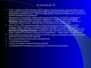 En los años de 70 1973: Conflicto en Medio Oriente, EE.UU. apoya a Israel con armas y equipos bélicos en el medio oriente, los países árabes deciden limitar la exportación de petróleo. El precio del barril de petróleo se multiplica por 3. Todos los subproductos aumentan notablemente. Los países de petróleo multiplican sus ganancias.  Aparecen los “petrodólares” árabes en los bancos americanos. Ese dinero es destinado a América Latina en préstamos sin muchas exigencias y controles. Comienza  la patria financiera . Aparecen cientos de bancos y financieras. La clase media estaba contenta, se viajaba por todo el mundo y había productos importados de lo que se busque.  Entre 1972 y 1976 comienza una nueva oleada de gobierno de facto, en Bolivia, Chile, Uruguay, Perú y Argentina, los militares tomaron en gobierno y establecieron rígidas dictaduras. Había que luchar contra el comunismo de Cuba, comienza el adoctrinamiento:  La Doctrina de Seguridad Nacional , el enemigo no está sólo afuera, está adentro, puede ser tu amigo, alguien de tu familia, cualquier ser es cuestionado, …ante la duda: hay que borrarlo. Estos gobiernos tenían el apoyo total de los EE.UU. que los consideraba un aliado en la guerra contra los revolucionarios de izquierda. Tres características tuvieron todos estos gobiernos: 1-Autoritarismo excesivo. 2-Presencia militar en todos los rincones del país 3-Endeudamiento económico, que gran parte se usó para armas de guerra.  