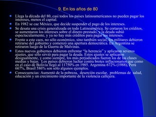 9. En los años de 80 Llega la década del 80, casi todos los países latinoamericanos no pueden pagar los intereses, menos el capital.  En 1982 se cae México, que decide suspender el pago de los intereses. Se desata una crisis generalizada en todo Latinoamérica. Se cortaron los créditos, se aumentaron los intereses sobre el dinero prestado, y la deuda subió espectacularmente, y ya no hay más créditos para pagar los intereses. Frente a este caos, no sólo económico, sino también social, los militares debieron retirarse del gobierno y comenzó una apertura democrática. En Argentina se retiraron luego de la Guerra de Malvinas. Estos nuevos gobiernos debieron enfrentar “la herencia” y aplicaron severos ajustes, que sólo sirvió para pagar la deuda. Estos ajustes se aplicaron desigualmente, y como siempre, los más perjudicados fueron los de las clases medias y bajas.  Los países debieron luchar contra brotes inflacionarios que como en el caso de Bolivia llegó al 11750% en 1985. Argentina 672% (1988), Perú 667%, Brasil 586% son sólo algunos ejemplos. Consecuencias: Aumentó de la pobreza,  deserción escolar,  problemas de  salud, educación y un crecimiento importante de la violencia callejera. 