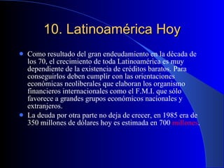 10.  Latinoamérica Hoy Como resultado del gran endeudamiento en la década de los 70, el crecimiento de toda Latinoamérica es muy dependiente de la existencia de créditos baratos. Para conseguirlos deben cumplir con las orientaciones económicas neoliberales que elaboran los organismo financieros internacionales como el F.M.I. que sólo favorece a grandes grupos económicos nacionales y extranjeros.  La deuda por otra parte no deja de crecer, en 1985 era de 350 millones de dólares hoy es estimada en 700  millones .  
