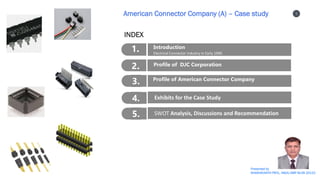 1
1
2
3
4
Presented by
SHASHIKANTH PATIL, IIM(A) SMP BL06 20122
American Connector Company (A) – Case study
1. Introduction
Electrical Connector Industry in Early 1990
2. Profile of DJC Corporation
3. Profile of American Connector Company
4. Exhibits for the Case Study
5. SWOT Analysis, Discussions and Recommendation
INDEX
 