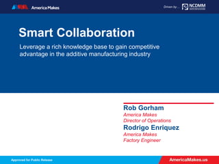 AmericaMakes.us
Driven by…
Approved for Public Release
Driven by…
Smart Collaboration
Leverage a rich knowledge base to gain competitive
advantage in the additive manufacturing industry
Rob Gorham
America Makes
Director of Operations
Rodrigo Enriquez
America Makes
Factory Engineer
 