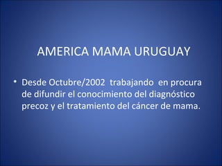 AMERICA MAMA URUGUAY
• Desde Octubre/2002 trabajando en procura
de difundir el conocimiento del diagnóstico
precoz y el tratamiento del cáncer de mama.
 