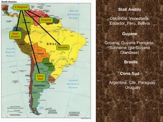 Stati Andini Colombia, Venezuela, Ecuador, Perù, Bolivia Guyane Guyana, Guyana Francese, Suriname (già Guyana Olandese) Brasile Cono Sud Argentina, Cile, Paraguay, Uruguay 