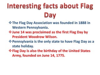 The Flag Day Association was founded in 1888 in
Western Pennsylvania.
June 14 was proclaimed as the first Flag Day by
President Woodrow Wilson.
Pennsylvania is the only state to have Flag Day as a
state holiday.
Flag Day is also the birthday of the United States
Army, founded on June 14, 1775.

 
